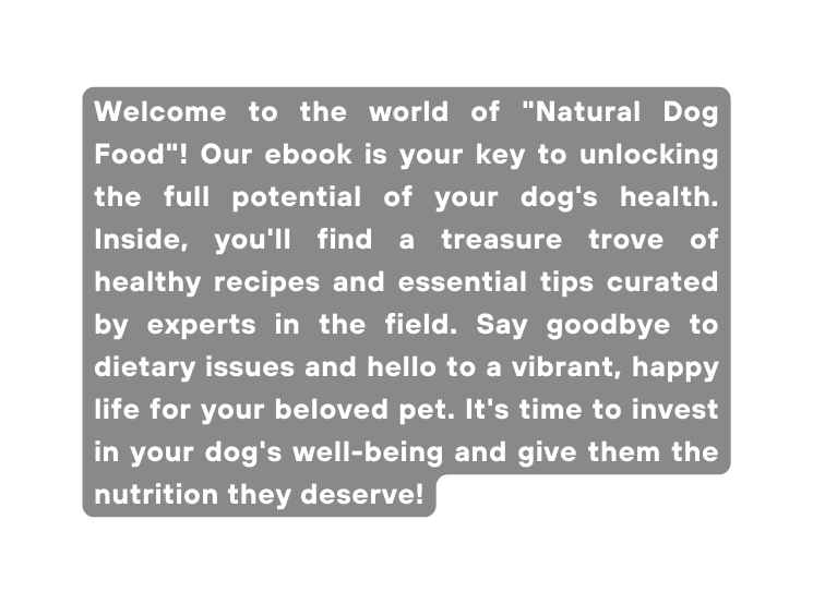 Welcome to the world of Natural Dog Food Our ebook is your key to unlocking the full potential of your dog s health Inside you ll find a treasure trove of healthy recipes and essential tips curated by experts in the field Say goodbye to dietary issues and hello to a vibrant happy life for your beloved pet It s time to invest in your dog s well being and give them the nutrition they deserve